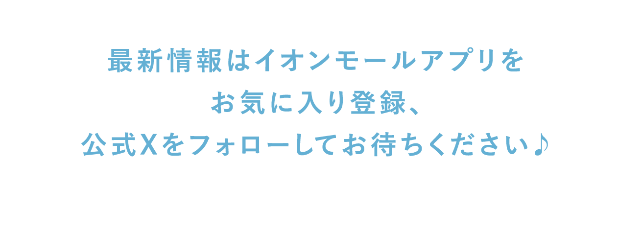 最新情報はイオンモールアプリを お気に入り登録、 公式Xをフォローしてお待ちください♪
