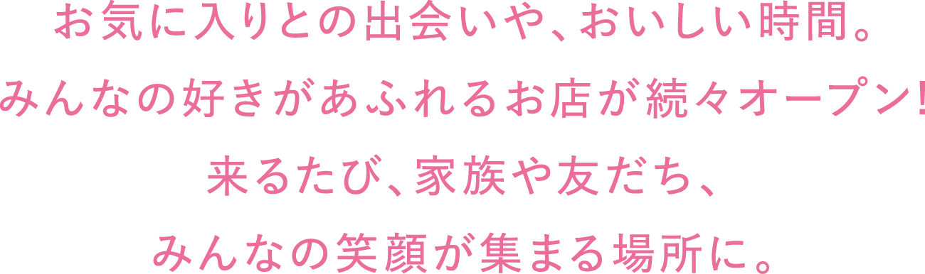 お気に入りとの出会いや、おいしい時間。みんなの好きがあふれるお店が続々オープン!来るたび、家族や友だち、みんなの笑顔が集まる場所に。