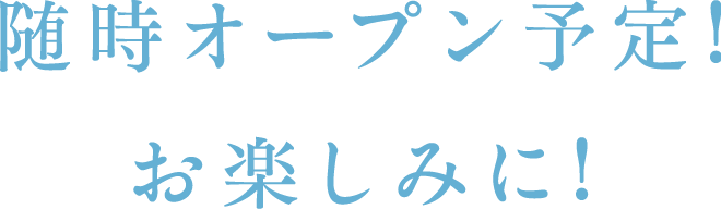 随時オープン予定!お楽しみに!