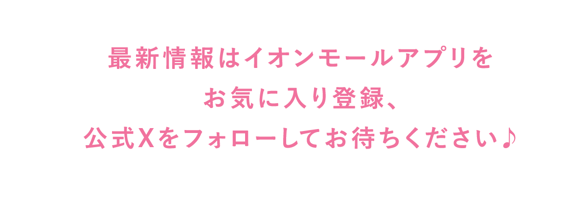 最新情報はイオンモールアプリを お気に入り登録、 公式Xをフォローしてお待ちください♪