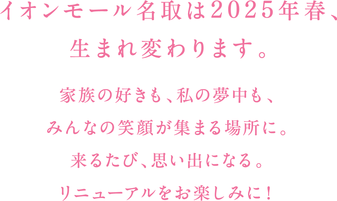 イオンモール名取は2025年春、生まれ変わります。家族の好きも、私の夢中も、みんなの笑顔が集まる場所に。来るたび、思い出になる。リニューアルをお楽しみに!